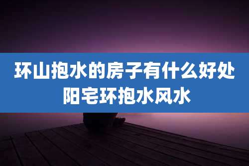环山抱水的房子有什么好处 阳宅环抱水风水