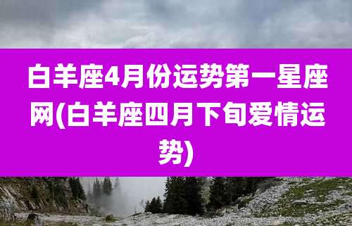 白羊座4月份运势第一星座网(白羊座四月下旬爱情运势)