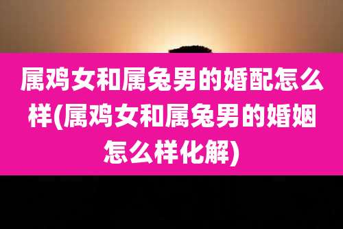 属鸡女和属兔男的婚配怎么样(属鸡女和属兔男的婚姻怎么样化解)