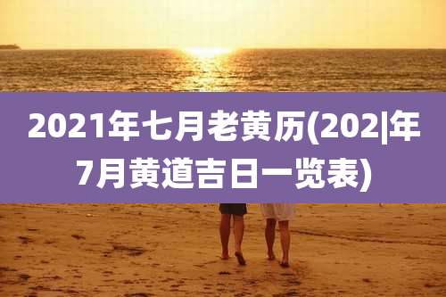 2021年七月老黄历(202|年7月黄道吉日一览表)