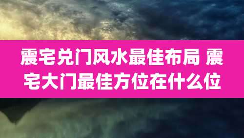 震宅兑门风水最佳布局 震宅大门最佳方位在什么位