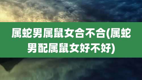 属蛇男属鼠女合不合(属蛇男配属鼠女好不好)