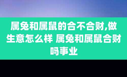 属兔和属鼠的合不合财,做生意怎么样 属兔和属鼠合财吗事业