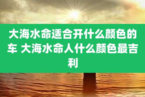 大海水命适合开什么颜色的车 大海水命人什么颜色最吉利