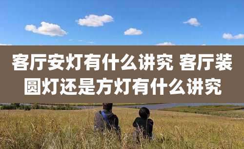 客厅安灯有什么讲究 客厅装圆灯还是方灯有什么讲究