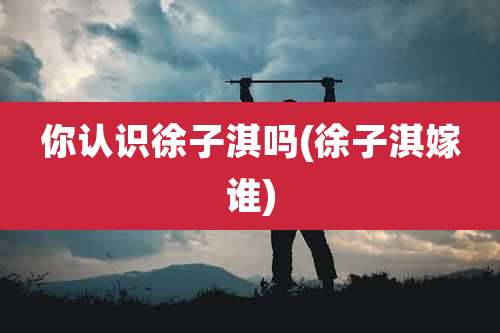 你认识徐子淇吗(徐子淇嫁谁)