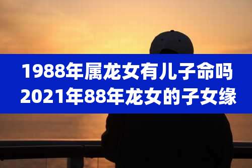 1988年属龙女有儿子命吗 2021年88年龙女的子女缘