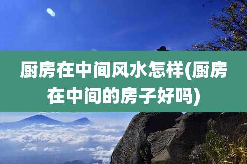 厨房在中间风水怎样(厨房在中间的房子好吗)