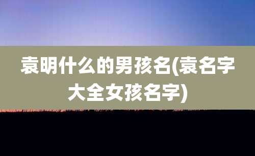 袁明什么的男孩名(袁名字大全女孩名字)