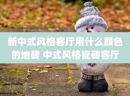 新中式风格客厅用什么颜色的地砖 中式风格瓷砖客厅