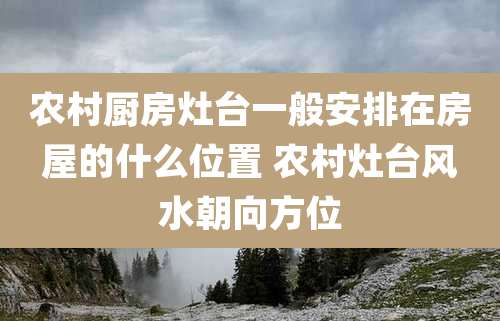 农村厨房灶台一般安排在房屋的什么位置 农村灶台风水朝向方位