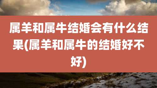 属羊和属牛结婚会有什么结果(属羊和属牛的结婚好不好)