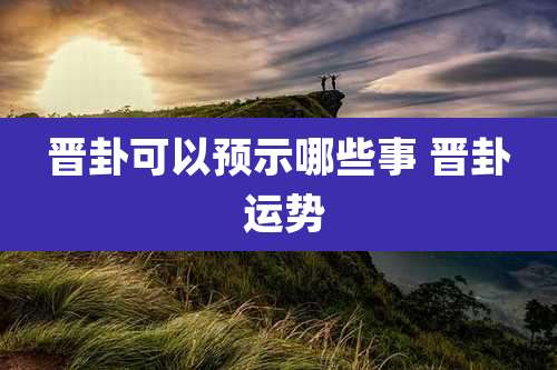 晋卦可以预示哪些事 晋卦 运势