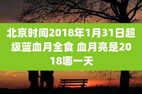 北京时间2018年1月31日超级蓝血月全食 血月亮是2018哪一天