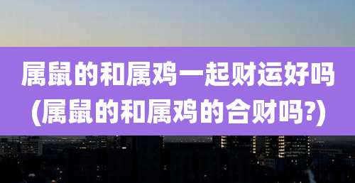 属鼠的和属鸡一起财运好吗(属鼠的和属鸡的合财吗?)