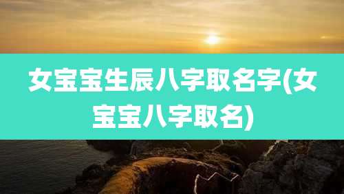 女宝宝生辰八字取名字(女宝宝八字取名)