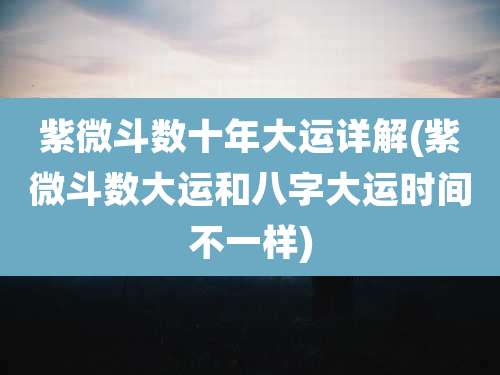 紫微斗数十年大运详解(紫微斗数大运和八字大运时间不一样)