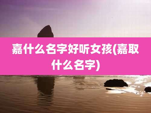 嘉什么名字好听女孩(嘉取什么名字)