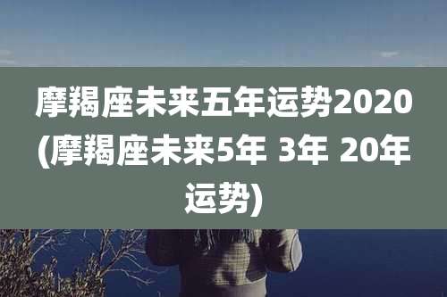 摩羯座未来五年运势2020(摩羯座未来5年 3年 20年运势)