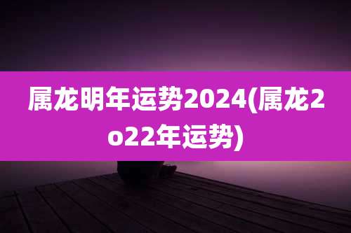 属龙明年运势2024(属龙2o22年运势)