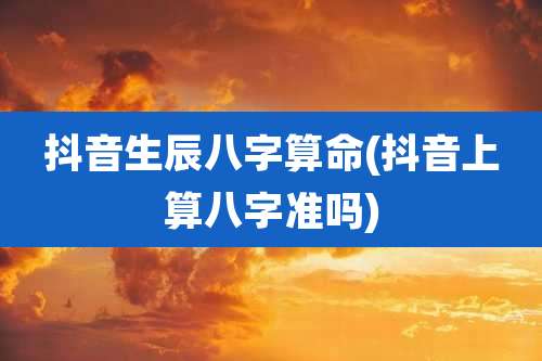 抖音生辰八字算命(抖音上算八字准吗)