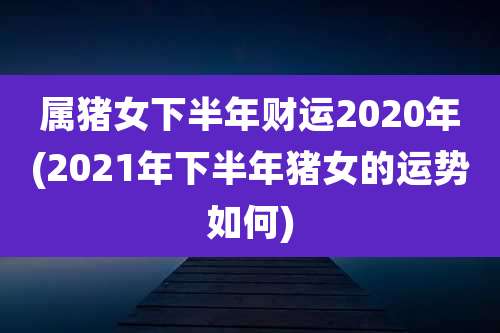 属猪女下半年财运2020年(2021年下半年猪女的运势如何)