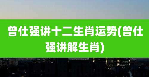 曾仕强讲十二生肖运势(曾仕强讲解生肖)
