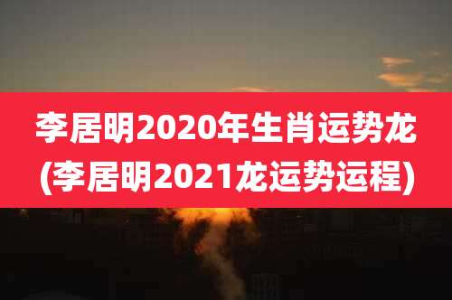 李居明2020年生肖运势龙(李居明2021龙运势运程)