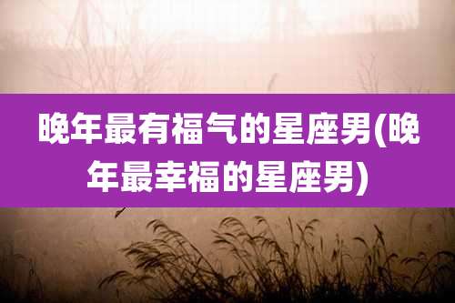 晚年最有福气的星座男(晚年最幸福的星座男)