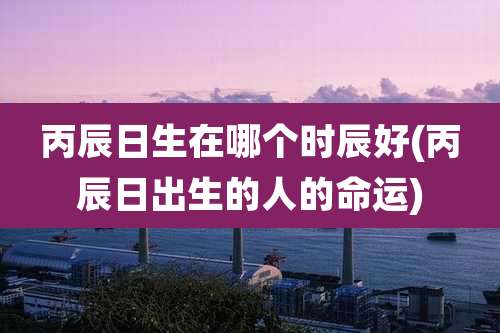 丙辰日生在哪个时辰好(丙辰日出生的人的命运)