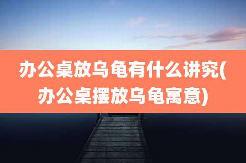 办公桌放乌龟有什么讲究(办公桌摆放乌龟寓意)
