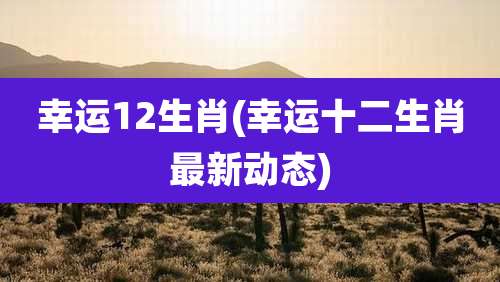 幸运12生肖(幸运十二生肖最新动态)