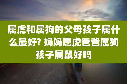 属虎和属狗的父母孩子属什么最好? 妈妈属虎爸爸属狗孩子属鼠好吗