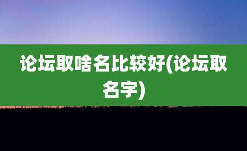 论坛取啥名比较好(论坛取名字)