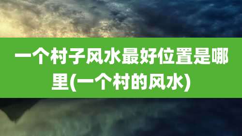 一个村子风水最好位置是哪里(一个村的风水)