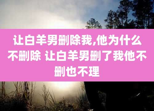 让白羊男删除我,他为什么不删除 让白羊男删了我他不删也不理