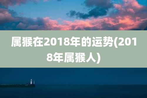 属猴在2018年的运势(2018年属猴人)