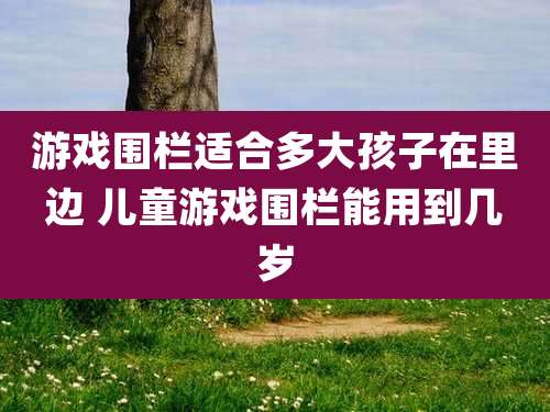 游戏围栏适合多大孩子在里边 儿童游戏围栏能用到几岁