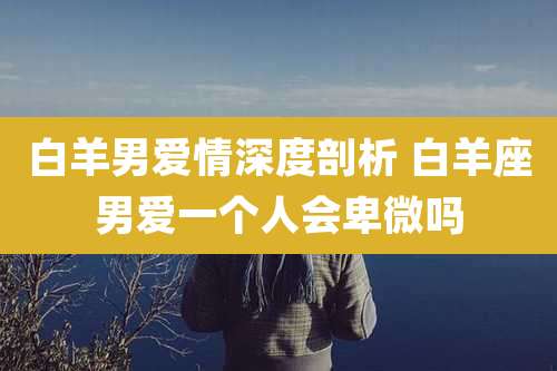 白羊男爱情深度剖析 白羊座男爱一个人会卑微吗