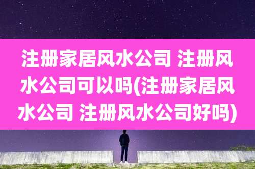 注册家居风水公司 注册风水公司可以吗(注册家居风水公司 注册风水公司好吗)