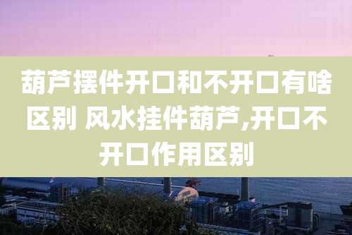 葫芦摆件开口和不开口有啥区别 风水挂件葫芦,开口不开口作用区别