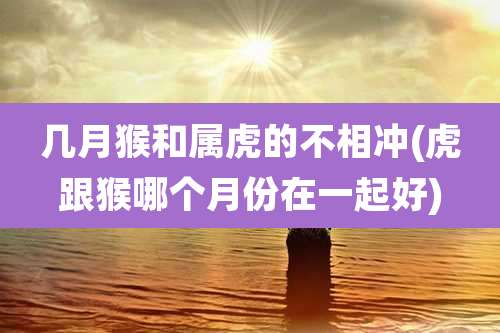 几月猴和属虎的不相冲(虎跟猴哪个月份在一起好)