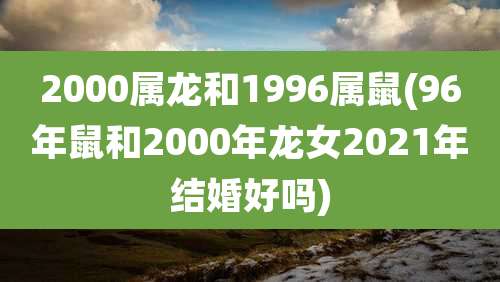 2000属龙和1996属鼠(96年鼠和2000年龙女2021年结婚好吗)