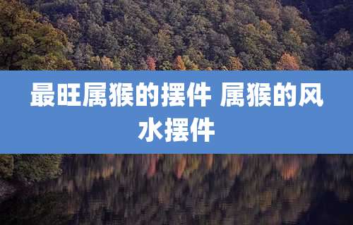 最旺属猴的摆件 属猴的风水摆件