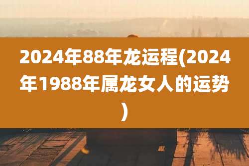2024年88年龙运程(2024年1988年属龙女人的运势)