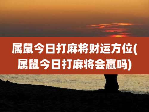 属鼠今日打麻将财运方位(属鼠今日打麻将会赢吗)