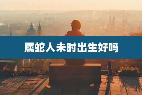 属蛇人未时出生好吗