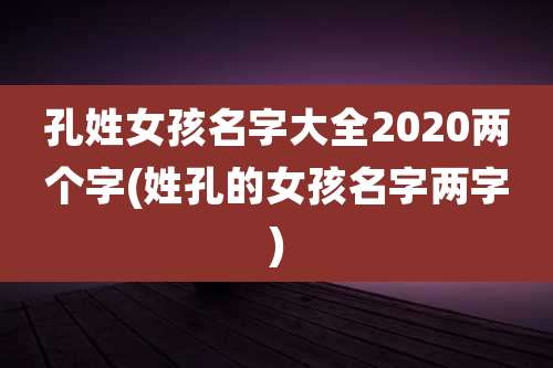 孔姓女孩名字大全2020两个字(姓孔的女孩名字两字)