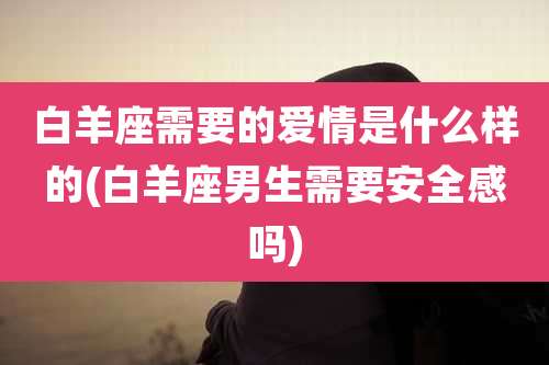 白羊座需要的爱情是什么样的(白羊座男生需要安全感吗)