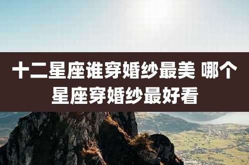 十二星座谁穿婚纱最美 哪个星座穿婚纱最好看